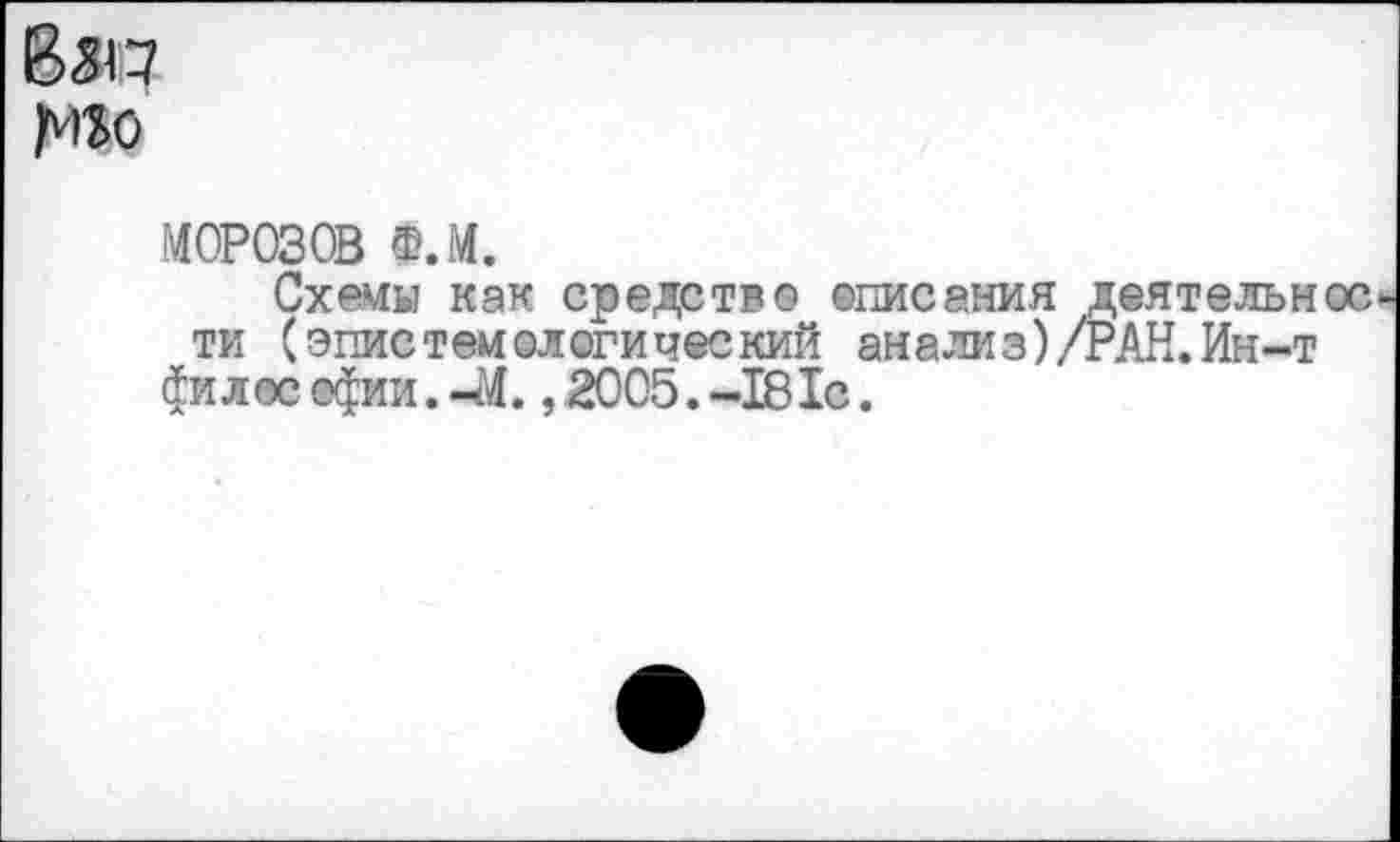 ﻿Взп
МОРОЗОВ Ф.М.
Схемы как средство ©писания деятельн ти (эпистемологический анализ)/РАН. Ин-т филее офии.-М. ,2005.-181с.